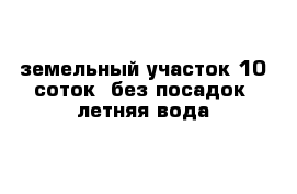 земельный участок 10 соток  без посадок  летняя вода